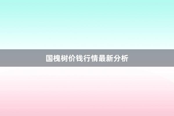 国槐树价钱行情最新分析