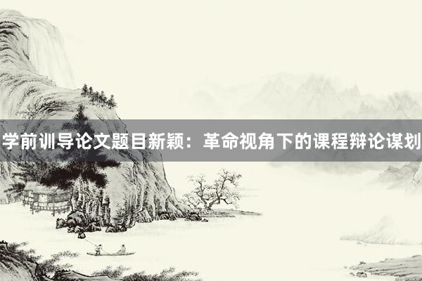 学前训导论文题目新颖：革命视角下的课程辩论谋划